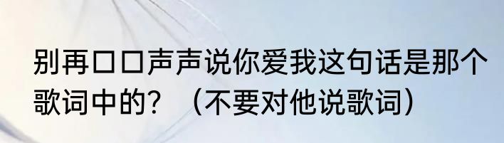 别再口口声声说你爱我这句话是那个歌词中的？（不要对他说歌词）