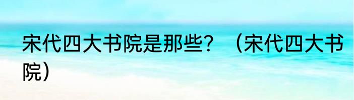 宋代四大书院是那些？（宋代四大书院）