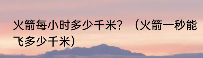 火箭每小时多少千米？（火箭一秒能飞多少千米）