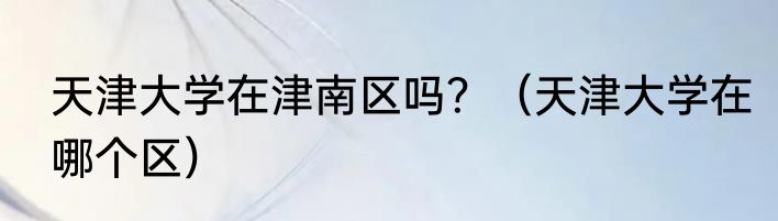 天津大学在津南区吗？（天津大学在哪个区）