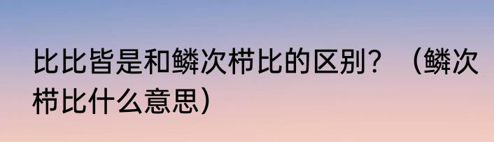 比比皆是和鳞次栉比的区别？（鳞次栉比什么意思）
