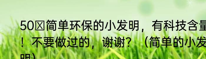 50 简单环保的小发明，有科技含量！不要做过的，谢谢？（简单的小发明）