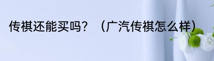 传祺还能买吗？（广汽传祺怎么样）