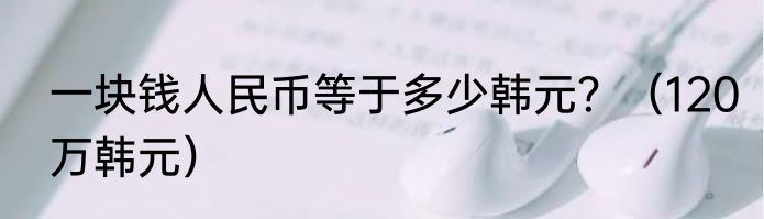 一块钱人民币等于多少韩元？（120万韩元）