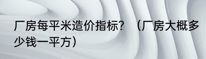 厂房每平米造价指标？（厂房大概多少钱一平方）