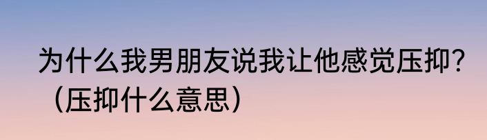 为什么我男朋友说我让他感觉压抑？（压抑什么意思）
