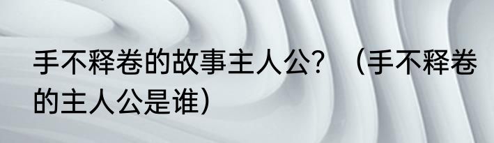 手不释卷的故事主人公？（手不释卷的主人公是谁）