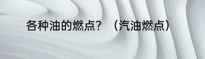 各种油的燃点？（汽油燃点）