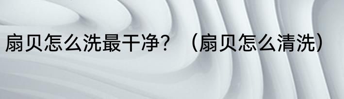 扇贝怎么洗最干净？（扇贝怎么清洗）