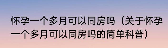 怀孕一个多月可以同房吗（关于怀孕一个多月可以同房吗的简单科普）