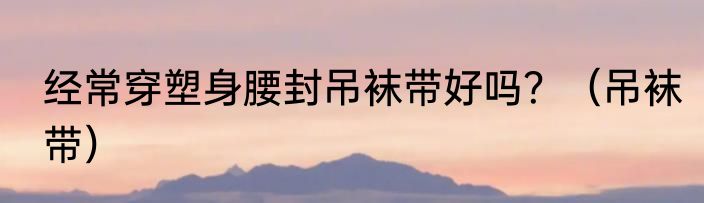 经常穿塑身腰封吊袜带好吗？（吊袜带）