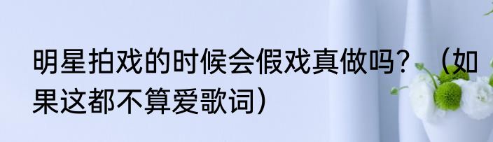明星拍戏的时候会假戏真做吗？（如果这都不算爱歌词）