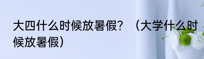 大四什么时候放暑假？（大学什么时候放暑假）