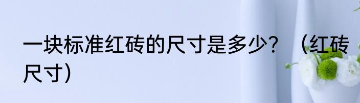 一块标准红砖的尺寸是多少？（红砖尺寸）