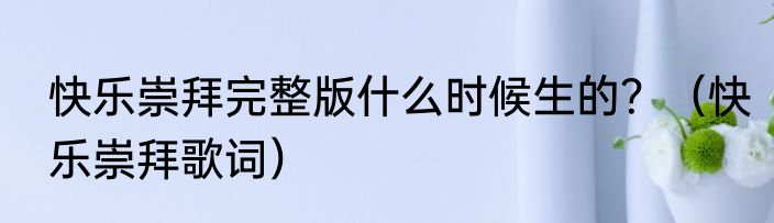 快乐崇拜完整版什么时候生的？（快乐崇拜歌词）