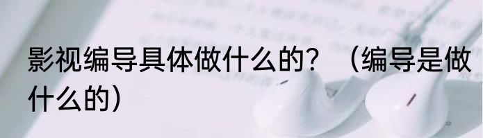 影视编导具体做什么的？（编导是做什么的）