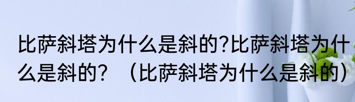 比萨斜塔为什么是斜的?比萨斜塔为什么是斜的？（比萨斜塔为什么是斜的）