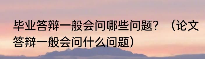 毕业答辩一般会问哪些问题？（论文答辩一般会问什么问题）