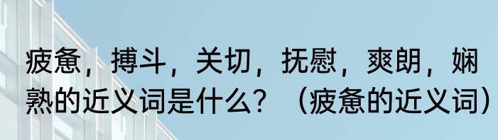 疲惫，搏斗，关切，抚慰，爽朗，娴熟的近义词是什么？（疲惫的近义词）