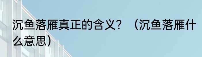 沉鱼落雁真正的含义？（沉鱼落雁什么意思）