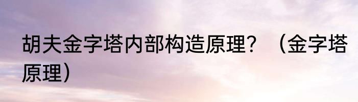 胡夫金字塔内部构造原理？（金字塔原理）