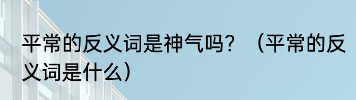 平常的反义词是神气吗？（平常的反义词是什么）