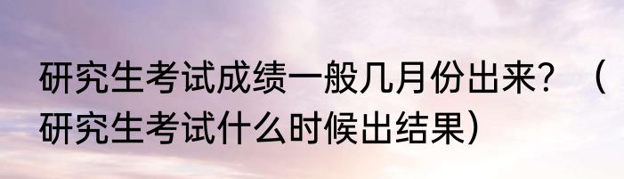 研究生考试成绩一般几月份出来？（研究生考试什么时候出结果）