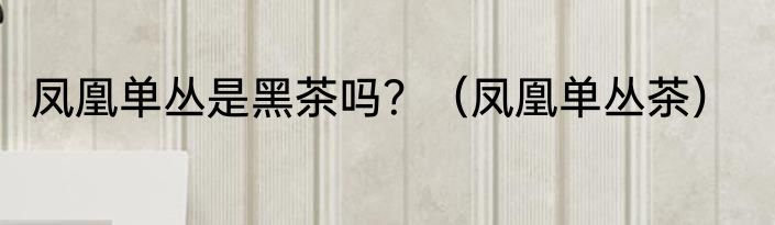 凤凰单丛是黑茶吗？（凤凰单丛茶）