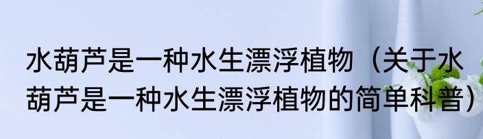 水葫芦是一种水生漂浮植物（关于水葫芦是一种水生漂浮植物的简单科普）