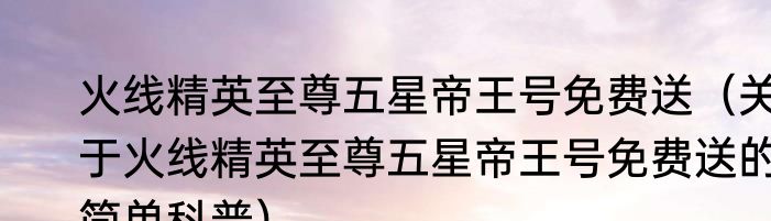 火线精英至尊五星帝王号免费送（关于火线精英至尊五星帝王号免费送的简单科普）