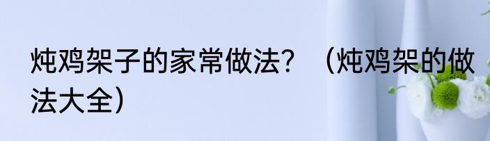 炖鸡架子的家常做法？（炖鸡架的做法大全）