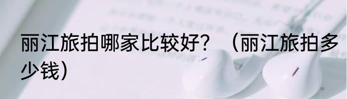 丽江旅拍哪家比较好？（丽江旅拍多少钱）