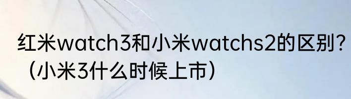 红米watch3和小米watchs2的区别？（小米3什么时候上市）