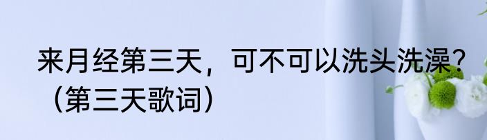来月经第三天，可不可以洗头洗澡？（第三天歌词）