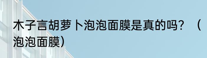 木子言胡萝卜泡泡面膜是真的吗？（泡泡面膜）