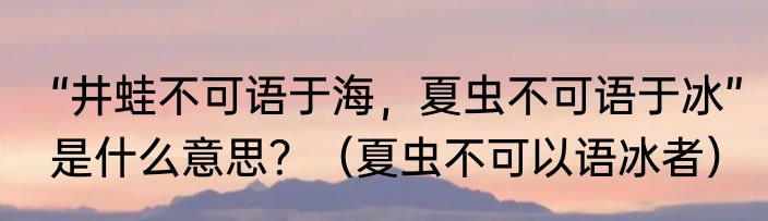 “井蛙不可语于海，夏虫不可语于冰”是什么意思？（夏虫不可以语冰者）