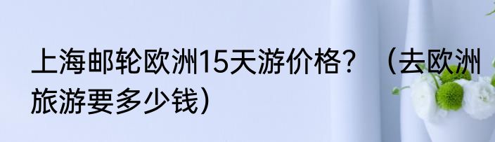 上海邮轮欧洲15天游价格？（去欧洲旅游要多少钱）