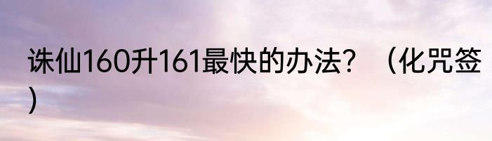 诛仙160升161最快的办法？（化咒签）