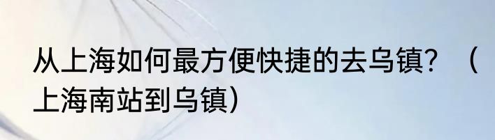 从上海如何最方便快捷的去乌镇？（上海南站到乌镇）