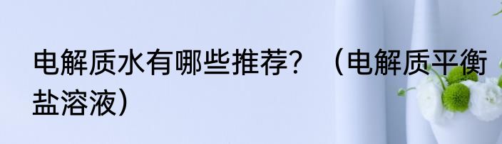 电解质水有哪些推荐？（电解质平衡盐溶液）