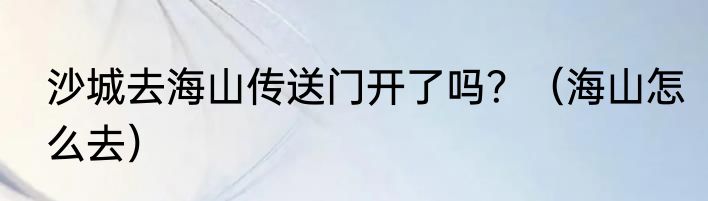 沙城去海山传送门开了吗？（海山怎么去）