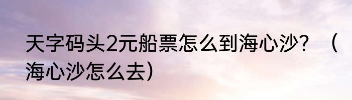天字码头2元船票怎么到海心沙？（海心沙怎么去）