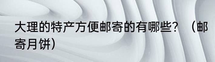大理的特产方便邮寄的有哪些？（邮寄月饼）