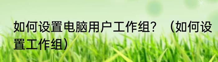 如何设置电脑用户工作组？（如何设置工作组）