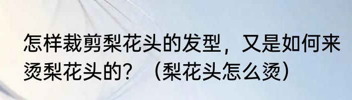 怎样裁剪梨花头的发型，又是如何来烫梨花头的？（梨花头怎么烫）