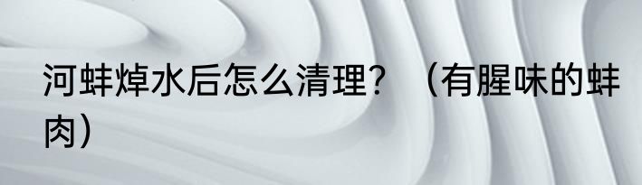 河蚌焯水后怎么清理？（有腥味的蚌肉）