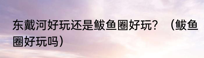 东戴河好玩还是鲅鱼圈好玩？（鲅鱼圈好玩吗）