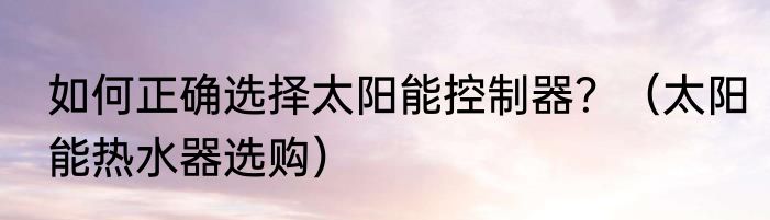 如何正确选择太阳能控制器？（太阳能热水器选购）