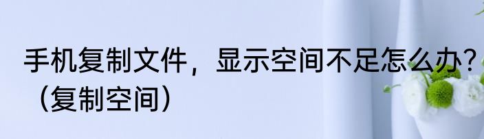 手机复制文件，显示空间不足怎么办？（复制空间）