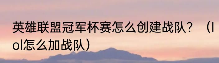 英雄联盟冠军杯赛怎么创建战队？（lol怎么加战队）
